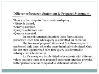 Difference between Statement & PreparedStatement
There are four steps for the execution of query :
• Query is parsed,
•Query is compile,
•Query is optimized and
•Query is executed.
In case of statement interface these four steps are
performed ,each time when query is submitted for execution.
But in case of prepared statement first three steps are
performed only once, when the query in initially submitted. Only
the last step is performed each time query is submitted(in
subsequence submissions),
i.e if same query is submitted to be execute with different
values multiple times then prepared statement interface provides
better perfromance as compared to statement interface.*
 