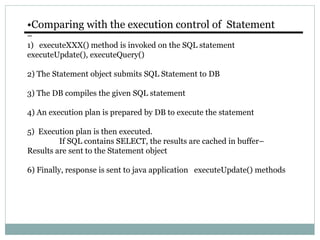•Comparing with the execution control of Statement
–
1) executeXXX() method is invoked on the SQL statement
executeUpdate(), executeQuery()
2) The Statement object submits SQL Statement to DB
3) The DB compiles the given SQL statement
4) An execution plan is prepared by DB to execute the statement
5) Execution plan is then executed.
If SQL contains SELECT, the results are cached in buffer–
Results are sent to the Statement object
6) Finally, response is sent to java application executeUpdate() methods
 