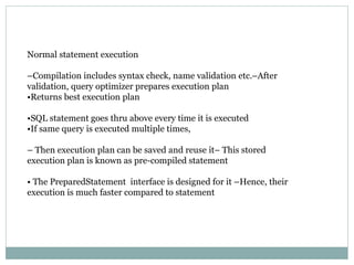 Normal statement execution
–Compilation includes syntax check, name validation etc.–After
validation, query optimizer prepares execution plan
•Returns best execution plan
•SQL statement goes thru above every time it is executed
•If same query is executed multiple times,
– Then execution plan can be saved and reuse it– This stored
execution plan is known as pre-compiled statement
• The PreparedStatement interface is designed for it –Hence, their
execution is much faster compared to statement
 
