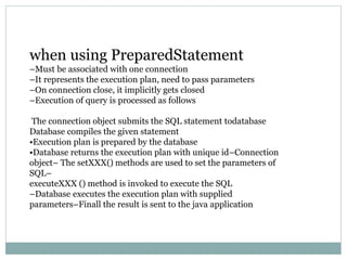 when using PreparedStatement
–Must be associated with one connection
–It represents the execution plan, need to pass parameters
–On connection close, it implicitly gets closed
–Execution of query is processed as follows
The connection object submits the SQL statement todatabase
Database compiles the given statement
•Execution plan is prepared by the database
•Database returns the execution plan with unique id–Connection
object– The setXXX() methods are used to set the parameters of
SQL–
executeXXX () method is invoked to execute the SQL
–Database executes the execution plan with supplied
parameters–Finall the result is sent to the java application
 