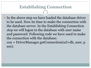 Establishing Connection
 In the above step we have loaded the database driver
to be used. Now its time to make the connection with
the database server. In the Establishing Connection
step we will logon to the database with user name
and password. Following code we have used to make
the connection with the database:
con = DriverManager.getConnection(url+db, user, p
ass);
 