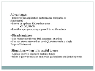 Advantages
–Improves the application performance compared to
Statement()
–Inserts or updates SQL99 data types
•CLOB, BLOB
–Provides a programming approach to set the values
•Disadvantages
–Can represent only one SQL statement at a time
–Can not execute more than one SQL statement in a single
PreparedStatement
•Situations when it is useful to use
–A single query is executed multiple times
–When a query consists of numerous parameters and complex types
 