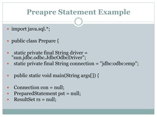 Preapre Statement Example
 import java.sql.*;
 public class Prepare {
 static private final String driver =
"sun.jdbc.odbc.JdbcOdbcDriver";
 static private final String connection = "jdbc:odbc:emp";
 public static void main(String args[]) {
 Connection con = null;
 PreparedStatement pst = null;
 ResultSet rs = null;
 