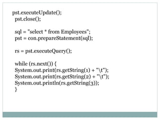 pst.executeUpdate();
pst.close();
sql = "select * from Employees";
pst = con.prepareStatement(sql);
rs = pst.executeQuery();
while (rs.next()) {
System.out.print(rs.getString(1) + "t");
System.out.print(rs.getString(2) + "t");
System.out.println(rs.getString(3));
}
 