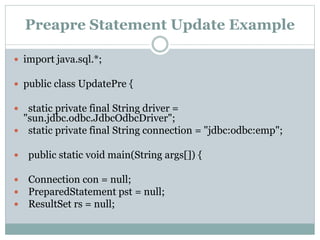 Preapre Statement Update Example
 import java.sql.*;
 public class UpdatePre {
 static private final String driver =
"sun.jdbc.odbc.JdbcOdbcDriver";
 static private final String connection = "jdbc:odbc:emp";
 public static void main(String args[]) {
 Connection con = null;
 PreparedStatement pst = null;
 ResultSet rs = null;
 