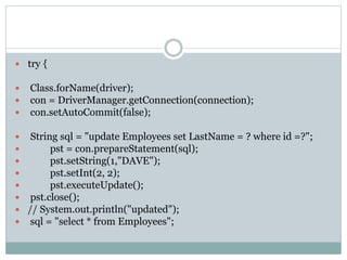  try {
 Class.forName(driver);
 con = DriverManager.getConnection(connection);
 con.setAutoCommit(false);
 String sql = "update Employees set LastName = ? where id =?";
 pst = con.prepareStatement(sql);
 pst.setString(1,"DAVE");
 pst.setInt(2, 2);
 pst.executeUpdate();
 pst.close();
 // System.out.println("updated");
 sql = "select * from Employees";
 