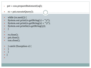  pst = con.prepareStatement(sql);
 rs = pst.executeQuery();
 while (rs.next()) {
 System.out.print(rs.getString(1) + "t");
 System.out.print(rs.getString(2) + "t");
 System.out.println(rs.getString(3));
 }

 rs.close();
 pst.close();
 con.close();
 } catch (Exception e) {
 }
 }
 }

 
