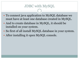 JDBC with MySQL
 To connect java application to MySQL database we
must have at least one database created in MySQL.
 And to create database in MySQL, it should be
installed on your system.
 So first of all install MySQL database in your system.
 After installing it open MySQL console.
 