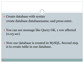  Create database with syntax
create database databasename; and press enter.
 You can see message like Query OK, 1 row affected
(0.03 sec)
 Now our database is created in MySQL. Second step
is to create table in our database.
 