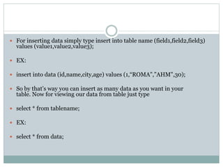  For inserting data simply type insert into table name (field1,field2,field3)
values (value1,value2,value3);
 EX:
 insert into data (id,name,city,age) values (1,“ROMA",”AHM",30);
 So by that’s way you can insert as many data as you want in your
table. Now for viewing our data from table just type
 select * from tablename;
 EX:
 select * from data;
 