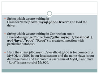  String which we are writing in
Class.forName("com.mysql.jdbc.Driver"); to load the
driver.
 String which we are writing in Connection con =
DriverManager.getConnection("jdbc:mysql://localhost:3
306/java","root",”Root") to create connection with
particular database.
 Here the string jdbc:mysql://localhost:3306 is for connecting
MySQL to JDBC in our local system and the name /java is our
database name and 1st "root" is username of MySQL and 2nd
“Root" is password of MySQL.
 