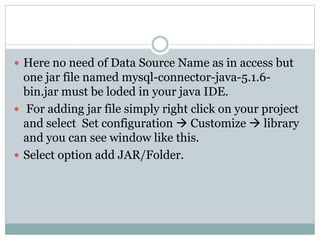  Here no need of Data Source Name as in access but
one jar file named mysql-connector-java-5.1.6-
bin.jar must be loded in your java IDE.
 For adding jar file simply right click on your project
and select Set configuration  Customize  library
and you can see window like this.
 Select option add JAR/Folder.
 
