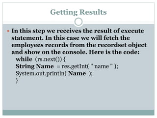 Getting Results
 In this step we receives the result of execute
statement. In this case we will fetch the
employees records from the recordset object
and show on the console. Here is the code:
while (rs.next()) {
String Name = res.getInt( " name " );
System.out.println( Name );
}
 