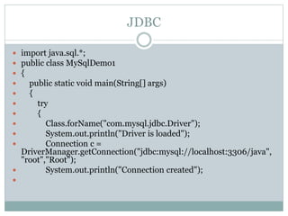 JDBC
 import java.sql.*;
 public class MySqlDemo1
 {
 public static void main(String[] args)
 {
 try
 {
 Class.forName("com.mysql.jdbc.Driver");
 System.out.println("Driver is loaded");
 Connection c =
DriverManager.getConnection("jdbc:mysql://localhost:3306/java",
"root","Root");
 System.out.println("Connection created");

 