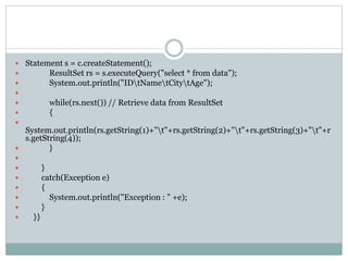  Statement s = c.createStatement();
 ResultSet rs = s.executeQuery("select * from data");
 System.out.println("IDtNametCitytAge");

 while(rs.next()) // Retrieve data from ResultSet
 {

System.out.println(rs.getString(1)+"t"+rs.getString(2)+"t"+rs.getString(3)+"t"+r
s.getString(4));
 }

 }
 catch(Exception e)
 {
 System.out.println("Exception : " +e);
 }
 }}
 