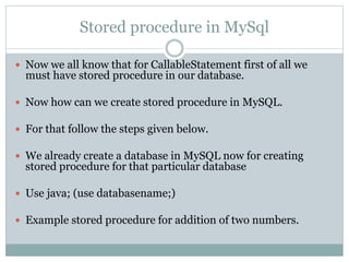 Stored procedure in MySql
 Now we all know that for CallableStatement first of all we
must have stored procedure in our database.
 Now how can we create stored procedure in MySQL.
 For that follow the steps given below.
 We already create a database in MySQL now for creating
stored procedure for that particular database
 Use java; (use databasename;)
 Example stored procedure for addition of two numbers.
 