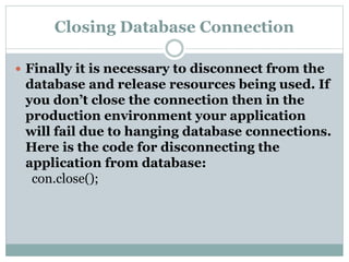 Closing Database Connection
 Finally it is necessary to disconnect from the
database and release resources being used. If
you don’t close the connection then in the
production environment your application
will fail due to hanging database connections.
Here is the code for disconnecting the
application from database:
con.close();
 