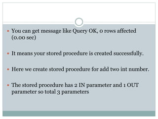  You can get message like Query OK, 0 rows affected
(0.00 sec)
 It means your stored procedure is created successfully.
 Here we create stored procedure for add two int number.
 The stored procedure has 2 IN parameter and 1 OUT
parameter so total 3 parameters
 