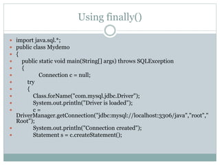 Using finally()
 import java.sql.*;
 public class Mydemo
 {
 public static void main(String[] args) throws SQLException
 {
 Connection c = null;
 try
 {
 Class.forName("com.mysql.jdbc.Driver");
 System.out.println("Driver is loaded");
 c =
DriverManager.getConnection("jdbc:mysql://localhost:3306/java","root","
Root");
 System.out.println("Connection created");
 Statement s = c.createStatement();
 