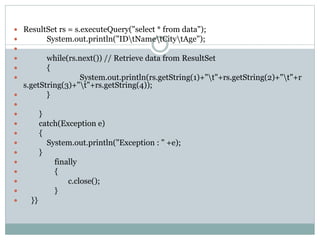  ResultSet rs = s.executeQuery("select * from data");
 System.out.println("IDtNametCitytAge");

 while(rs.next()) // Retrieve data from ResultSet
 {
 System.out.println(rs.getString(1)+"t"+rs.getString(2)+"t"+r
s.getString(3)+"t"+rs.getString(4));
 }

 }
 catch(Exception e)
 {
 System.out.println("Exception : " +e);
 }
 finally
 {
 c.close();
 }
 }}
 