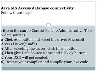 Java MS Access database connectivity
Follow these steps:
1)Go to the start->Control Panel->Administrative Tools-
> data sources.
2)Click Add button and select the driver Microsoft
Access Driver(*.mdb).
3)After selecting the driver, click finish button.
4)Then give Data Source Name and click ok button.
5)Your DSN will get created.
6) Restart your compiler and compile your java code.
 