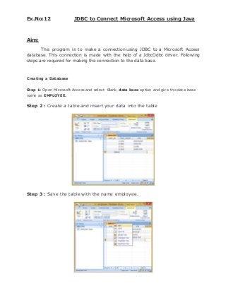 Ex.No:12 JDBC to Connect Microsoft Access using Java
Aim:
This program is to make a connection using JDBC to a Microsoft Access
database. This connection is made with the help of a JdbcOdbc driver. Following
steps are required for making the connection to the data base.
Creating a Database
Step 1: Open Microsoft Access and select Blank data base option and give the data base
name as EMPLOYEE.
Step 2 : Create a table and insert your data into the table
Step 3 : Save the table with the name employee.
 