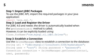 Steps for JDBC Connection and Executing Statements
Step 1: Import JDBC Packages
To use the JDBC API, import the required packages in your Java
application:
import java.sql.*;
Step 2: Load and Register the Driver
For JDBC 4.0 and newer, the driver is automatically loaded when
the getConnection() method is called.
However, it can be explicitly loaded using:
Class.forName("com.mysql.cj.jdbc.Driver");
Step 3: Establish a Connection
Use the DriverManager class to establish a connection to the database:
String url = "jdbc:mysql://localhost:3306/mydatabase";
String user = "root"; String password = "password";
Connection connection = DriverManager.getConnection(url,
user, password);
 