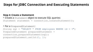 Steps for JDBC Connection and
Executing Statements
Step 4: Create a Statement
• Create a Statement object to execute SQL queries:
Statement statement = connection.createStatement();
• For a PreparedStatement:
String sql = "SELECT * FROM employees WHERE id = ?";
PreparedStatement preparedStatement =
connection.prepareStatement(sql);
preparedStatement.setInt(1, 1);
Steps for JDBC Connection and Executing Statements
 