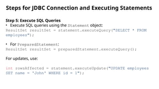 Steps for JDBC Connection and Executing Statements
Step 5: Execute SQL Queries
• Execute SQL queries using the Statement object:
ResultSet resultSet = statement.executeQuery("SELECT * FROM
employees");
• For PreparedStatement:
ResultSet resultSet = preparedStatement.executeQuery();
For updates, use:
int rowsAffected = statement.executeUpdate("UPDATE employees
SET name = 'John' WHERE id = 1");
 