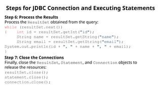 Steps for JDBC Connection and Executing Statements
Step 6: Process the Results
Process the ResultSet obtained from the query:
while (resultSet.next())
{ int id = resultSet.getInt("id");
String name = resultSet.getString("name");
String email = resultSet.getString("email");
System.out.println(id + ", " + name + ", " + email);
}
Step 7: Close the Connections
Finally, close the ResultSet, Statement, and Connection objects to
release the resources:
resultSet.close();
statement.close();
connection.close();
 