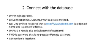 2. Connect with the database
• Driver manager class.
• getConnection(URL,UNAME,PWD) is a static method.
• Eg : URL-Unified Resource that is http://www.google.com is a domain
name and is also a IP address.
• UNAME is root is also default name of username.
• PWD is password that is no password/empty password.
• Connection is interface.
 