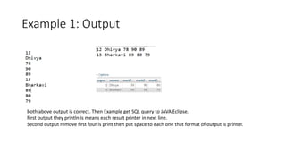 Example 1: Output
Both above output is correct. Then Example get SQL query to JAVA Eclipse.
First output they println is means each result printer in next line.
Second output remove first four is print then put space to each one that format of output is printer.
 