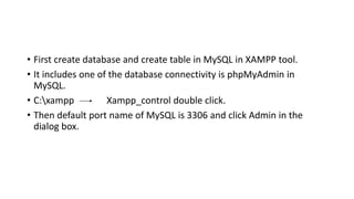 • First create database and create table in MySQL in XAMPP tool.
• It includes one of the database connectivity is phpMyAdmin in
MySQL.
• C:xampp Xampp_control double click.
• Then default port name of MySQL is 3306 and click Admin in the
dialog box.
 
