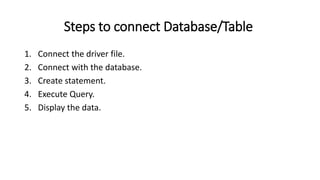 Steps to connect Database/Table
1. Connect the driver file.
2. Connect with the database.
3. Create statement.
4. Execute Query.
5. Display the data.
 