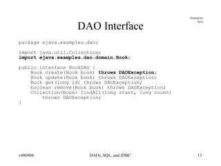 DAO Interface package ejava.examples.dao; import java.util.Collection; import ejava.examples.dao.domain.Book ; public interface BookDAO { Book create(Book book)  throws DAOException ; Book update(Book book) throws DAOException; Book get(long id) throws DAOException; boolean remove(Book book) throws DAOException; Collection<Book> findAll(long start, long count)  throws DAOException; } 