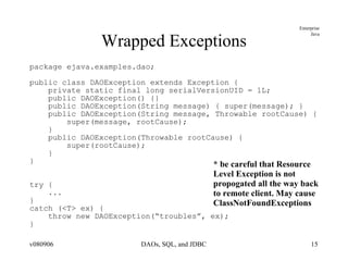 Wrapped Exceptions package ejava.examples.dao; public class DAOException extends Exception { private static final long serialVersionUID = 1L; public DAOException() {} public DAOException(String message) { super(message); } public DAOException(String message, Throwable rootCause) { super(message, rootCause); } public DAOException(Throwable rootCause) { super(rootCause); } } try { ... } catch (<T> ex) { throw new DAOException(“troubles”, ex); } * be careful that Resource Level Exception is not  propogated all the way back to remote client. May cause ClassNotFoundExceptions 