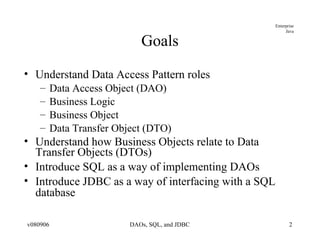 Goals Understand Data Access Pattern roles Data Access Object (DAO) Business Logic Business Object Data Transfer Object (DTO) Understand how Business Objects relate to Data Transfer Objects (DTOs) Introduce SQL as a way of implementing DAOs Introduce JDBC as a way of interfacing with a SQL database 