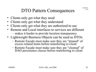 DTO Pattern Consequences Clients only get what they need Clients only get what they understand Clients only get what they are authorized to use Remote and Local interfaces to services are different makes it harder to provide location transparency Lightweight Business Objects can be used as DTOs Remote Facade must make sure they are “pruned” of excess related items before transferring to client Remote Facade must make sure they are “cleaned” of DAO persistence classes before transferring to client 