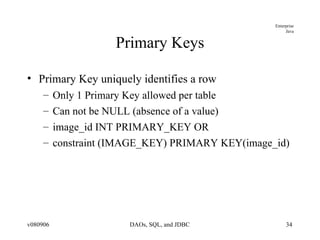 Primary Keys Primary Key uniquely identifies a row Only 1 Primary Key allowed per table Can not be NULL (absence of a value) image_id INT PRIMARY_KEY OR constraint (IMAGE_KEY) PRIMARY KEY(image_id)  
