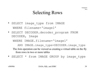 Selecting Rows SELECT image_type from IMAGE WHERE filename=‘image1’ SELECT DECODER.decoder_program FROM DECODER, Image WHERE IMAGE.filename=‘image1’ AND IMAGE.image_type=DECODER.image_type The Join operation can be viewed as creating a virtual table on the fly from rows in two or more tables SELECT * from IMAGE GROUP by image_type 