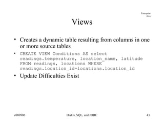 Views Creates a dynamic table resulting from columns in one or more source tables CREATE VIEW Conditions AS select readings.temperature, location_name, latitude FROM readings, locations WHERE readings.location_id=locations.location_id Update Difficulties Exist 