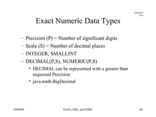 Exact Numeric Data Types Precision (P) = Number of significant digits Scale (S) = Number of decimal places INTEGER, SMALLINT DECIMAL(P,S), NUMERIC(P,S) DECIMAL can be represented with a greater than requested Precision java.math.BigDecimal 