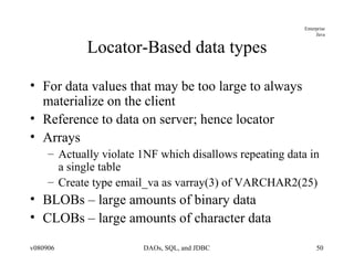 Locator-Based data types For data values that may be too large to always materialize on the client Reference to data on server; hence locator Arrays Actually violate 1NF which disallows repeating data in a single table Create type email_va as varray(3) of VARCHAR2(25) BLOBs – large amounts of binary data CLOBs – large amounts of character data 