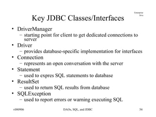 Key JDBC Classes/Interfaces DriverManager starting point for client to get dedicated connections to server Driver provides database-specific implementation for interfaces Connection represents an open conversation with the server Statement used to expres SQL statements to database ResultSet used to return SQL results from database SQLException used to report errors or warning executing SQL 