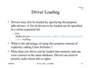 Driver Loading Drivers may also be loaded by specifying the property jdbc.drivers. A list of drivers to be loaded can be specified in a colon-separated list. java -Djdbc.drivers= com.pointbase.jdbc.jdbcUniversalDriver  myProg What is the advantage of using this property instead of explicitly calling Class.forName ? More than one driver can be loaded into memory and can even connect to the same database. Drivers are tried in priority order (from left to right) 