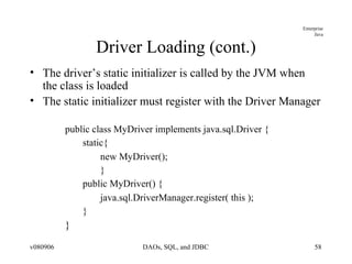 Driver Loading (cont.) The driver’s static initializer is called by the JVM when the class is loaded The static initializer must register with the Driver Manager public class MyDriver implements java.sql.Driver { static{ new MyDriver(); } public MyDriver() { java.sql.DriverManager.register( this );  } } 