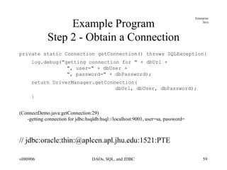 Example Program Step 2 - Obtain a Connection private static Connection getConnection() throws SQLException{ log.debug("getting connection for " + dbUrl +    ", user=" + dbUser +    ", password=" + dbPassword); return DriverManager.getConnection(   dbUrl, dbUser, dbPassword); } (ConnectDemo.java:getConnection:29)  -getting connection for jdbc:hsqldb:hsql://localhost:9001, user=sa, password= // jdbc:oracle:thin:@aplcen.apl.jhu.edu:1521:PTE 
