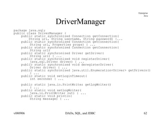 DriverManager package java.sql; public class DriverManager { public static synchronized Connection getConnection( String url, String username, String password) {... public static synchronized Connection getConnection( String url, Properties props) { ... public static synchronized Connection getConnection( String url)  public static synchronized Driver getDriver( String url) { ...  public static synchronized void registerDriver( java.sql.Driver driver) { ... public static synchronized void deregisterDriver( Driver driver) { ... public static synchronized java.util.Enumeration<Driver> getDrivers()  { ... public static void setLoginTimeout( int seconds) { ... public static java.io.PrintWriter getLogWriter()  { ... public static void setLogWriter( java.io.PrintWriter out) { ... public static void println( String message) { ... 