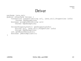 Driver package java.sql; public interface Driver { Connection connect(String url, java.util.Properties info) throws SQLException; boolean acceptsURL(String url)  throws SQLException; DriverPropertyInfo[] getPropertyInfo( String url, java.util.Properties info) throws SQLException; int getMinorVersion(); boolean jdbcCompliant(); } 