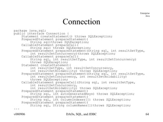 Connection package java.sql; public interface Connection { Statement createStatement() throws SQLException; PreparedStatement prepareStatement( String sql)throws SQLException; CallableStatement prepareCall( String sql) throws SQLException; PreparedStatement prepareStatement(String sql, int resultSetType,  int resultSetConcurrency)throws SQLException; CallableStatement prepareCall( String sql, int resultSetType, int resultSetConcurrency)  throws SQLException; Statement createStatement( int resultSetType, int resultSetConcurrency,  int resultSetHoldability) throws SQLException; PreparedStatement prepareStatement(String sql, int resultSetType,  int resultSetConcurrency, int resultSetHoldability) throws SQLException; CallableStatement prepareCall(String sql, int resultSetType,  int resultSetConcurrency,  int resultSetHoldability) throws SQLException; PreparedStatement prepareStatement( String sql, int autoGeneratedKeys) throws SQLException; PreparedStatement prepareStatement( String sql, int columnIndexes[]) throws SQLException; PreparedStatement prepareStatement( String sql, String columnNames[])throws SQLException; ... 